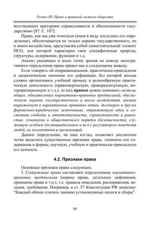 Раздел III. Право в правовой системе общества
88
ветствующих критериям справедливости и обеспеченности госу-
дарством» [87. С. 187].
Право, как мы уже отмечали (имея в виду последнее его опре-
деление), обеспечивается не только мерами государственного, но
и иного воздействия, представляя собой самостоятельный элемент
ПСО, для которой характерна своя специфическая природа,
структуры, содержание, функции и т.д.
Анализ указанных и иных точек зрения по поводу интегра-
тивного определения права привел нас к следующему выводу.
Если говорить об операциональном, практически-прикладном
и дидактическом значении его дефиниции, без которой весьма
сложно организовать учебный процесс и разнообразную практи-
ческую деятельность (правотворческую, правореализующую, ин-
терпретационную и т.д.), то под правом нужно понимать систему
общих, обязательных нормативно-правовых предписаний, обеспе-
ченную мерами государственного и иного воздействия, внешне
выраженную в нормативных правовых актах, договорах и других
формально-юридических источниках, отражающую идеи и со-
стояния свободы и ответственности, справедливости и равен-
ства, гуманизма и общественного порядка (безопасности), слу-
жащую особым (юстициабельным и т.п.) регулятором поведения
людей, их коллективов и организаций.
Данное определение, на наш взгляд, позволяет достаточно
четко выделить существенные признаки права, элементы его со-
держания и формы, научную, учебную и практически-прикладную
его ценность.
4.2. Признаки права
Основные признаки права следующие.
1. Содержание права составляют определенные нормативно-
правовые предписания (нормы права, легальные дефиниции,
принципы права и т.п.), т.е. правила поведения, распоряжения, ве-
ления, требования. Например, в ст. 57 Конституции РФ записано:
"Каждый обязан платить законно установленные налоги и сборы".
Copyright ОАО «ЦКБ «БИБКОМ» & ООО «Aгентство Kнига-Cервис»
 