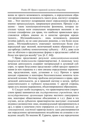 Раздел III. Право в правовой системе общества
90
венна не просто возможность оспаривать, а определенным обра-
зом организованная возможность такого рода, институт оспарива-
ния ... Этот институт оспаривания имеет определенную форму, а
именно процессуальную, завершаемую решением. Процесс и ре-
шение – такие психосоциологические феномены, которые на-
столько чужды всем социальным неправовым явлениям и на-
столько специфичны для права, что наиболее правильным пред-
ставляется избрать именно их в качестве критерия юриди-
ческого... Юстициабельность – лишь возможность решения
(eventus judicii), но не само реальное решение, а тем более осуж-
дение... Юстициабельность охватывает значительно более уни-
версальный круг явлений, включающий всякое обращение к су-
дье-арбитру (любому компетентному субъекту. – В.К.), даже если
оно не облечено в предписанные формы и представляет собой не
более чем простую жалобу" (см. [6. С. 64]).
7. Право представляет результат интеллектуально-волевой,
творческой деятельности (правотворчества). А поскольку чело-
веческая деятельность содержит материальный и духовный суб-
страт, то право безусловно представляет собой продукт правосоз-
нания (в нем отражены и с ним связаны определенные пережива-
ния, представления, идеи, установки и т.п.). Причем в праве
находят отражение и некоторые бессознательные моменты чело-
веческой психики. Поэтому проблема интуитивного в праве, юри-
дической деятельности, да и правовой системе в целом, требует
самостоятельного и глубокого осмысления. С другой стороны,
право есть внешне выраженное, объективированное образование.
8. Следует особо подчеркнуть, что правотворчеством (творче-
ством права) занимаются как государственные учреждения, так и
негосударственные организации (органы местного самоуправле-
ния, некоторые общественные объединения и т.д.). Даже в тех
случаях, когда субъектом правотворчества выступает отдельный
индивид (должностное лицо, индивидуальный предприниматель и
др.), в праве в конечном счете отражается его коллективный, ор-
ганизационный, властный характер (власть здесь рассматривается
как определенное организационное воздействие на сознание и по-
ведение людей). По мнению Ж. Гурвича, право и все юридическое
Copyright ОАО «ЦКБ «БИБКОМ» & ООО «Aгентство Kнига-Cервис»
 
