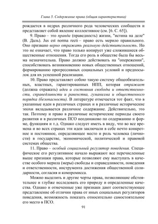 Глава 5. Содержание права (общая характеристика)
91
рождается в недрах различного рода человеческих сообществ и
представляет собой явление коллективное (см. [6. С. 65]).
9. Право – это правда (праведность) жизни, "истина на деле"
(В. Даль). Jus est norma recti – право есть мерило правильного.
Оно призвано верно отражать реальную действительность. Но
это не означает, что право только копирует уже сложившиеся об-
щественные отношения. Тогда его роль в обществе была бы весь-
ма незначительна. Право должно действовать на "опережении",
способствовать возникновению новых общественных отношений,
формированию прогрессивных социальных условий и предпосы-
лок для их успешной реализации.
10. Право представляет собою такую систему общеобязатель-
ных, властных, гарантированных НПП, которая отражает
(должна отражать) идеи и состояния свободы и ответственно-
сти, справедливости и равенства, гуманизма и общественного
порядка (безопасности). В литературе отмечается тот факт, что в
указанные идеи в различных странах и в различные исторические
эпохи вкладывается различное содержание. Действительно, это
так. Поэтому и право в различные исторические периоды своего
развития и в различных ПСО неодинаково по содержанию и фор-
ме, функциям и т.д. Однако следует иметь в виду, что во все вре-
мена и во всех странах эти идеи заключали в себе нечто конкрет-
ное и постоянное, определяющее место и роль человека (лично-
сти) в государстве, экономической, политической и правовой
системах общества.
11. Право – особый социальный регулятор поведения. Специ-
фическое его регулятивное начало выражают все перечисленные
выше признаки права, которые позволяют ему выступать в каче-
стве особого мерила (меры) свободы и справедливости, поведения
и ответственности, инструмента достижения общественной соли-
дарности, согласия и компромисса.
Можно выделить и другие черты права, позволяющие обстоя-
тельнее и глубже исследовать его природу и определенные каче-
ства. Однако и отмеченные уже признаки дают соответствующее
представление об отличии права от иных социальных регуляторов
поведения, возможность показать относительно самостоятельное
его место в ПСО.
Copyright ОАО «ЦКБ «БИБКОМ» & ООО «Aгентство Kнига-Cервис»
 