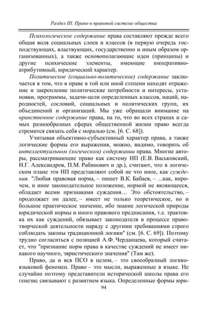 Раздел III. Право в правовой системе общества
94
Психологическое содержание права составляют прежде всего
общая воля социальных слоев и классов (в первую очередь гос-
подствующих, властвующих, государственно и иным образом ор-
ганизованных), а также основополагающие идеи (принципы) и
другие психические элементы, имеющие императивно-
атрибутивный, юридический характер.
Политическое (социально-политическое) содержание заклю-
чается в том, что в праве в той или иной степени находят отраже-
ние и закрепление политические потребности и интересы, уста-
новки, программы, задачи-цели определенных классов, наций, на-
родностей, сословий, социальных и политических групп, их
объединений и организаций. Мы уже обращали внимание на
нравственное содержание права, на то, что во всех странах и са-
мых разнообразных сферах общественной жизни право всегда
стремится связать себя с моралью (см. [6. С. 68]).
Учитывая объективно-субъективный характер права, а также
логические формы его выражения, можно, видимо, говорить об
интеллектуальном (логическом) содержании права. Многие авто-
ры, рассматривающие право как систему НП (Е.В. Васьковский,
Н.Г. Александров, П.М. Рабинович и др.), считают, что в логиче-
ском плане эти НП представляют собой не что иное, как сужде-
ния. "Любая правовая норма, – пишет В.К. Бабаев, – ...как, впро-
чем, и иное законодательное положение, нормой не являющееся,
обладает всеми признаками суждения… Это обстоятельство, –
продолжает он далее, – имеет не только теоретическое, но и
большое практическое значение, ибо знание логической природы
юридической нормы и иного правового предписания, т.е. трактов-
ка их как суждений, обязывает законодателя в процессе право-
творческой деятельности наряду с другими требованиями строго
соблюдать законы традиционной логики" (см. [6. С. 69]). Поэтому
трудно согласиться с позицией А.Ф. Черданцева, который счита-
ет, что "признание норм права в качестве суждений не имеет ни-
какого научного, эвристического значения" (Там же).
Право, да и вся ПСО в целом, – это своеобразный логико-
языковой феномен. Право – это мысли, выраженные в языке. Не
случайно поэтому представители исторической школы права его
генезис связывают с развитием языка. Определенные формы юри-
Copyright ОАО «ЦКБ «БИБКОМ» & ООО «Aгентство Kнига-Cервис»
 