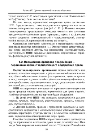 Раздел III. Право в правовой системе общества
96
только вместе с С.С. Алексеевым произнести: «Как объяснить все
это?» [Там же]. Если честно, то не знаю!
На наш взгляд, юридическое содержание права составляют
НПП. В русском языке слово «предписание» трактуется как пись-
менное распоряжение, приказ (см. [40. С. 501]). Понятие «норма-
тивно-правовое предписание» позволяет охватить все элементы
юридического содержания права (принципы, нормы и т.п.), весьма
удачно соединить психологический и социологический, логиче-
ский и языковый, юридический и иные его аспекты.
Основными, ведущими элементами в юридическом содержа-
нии права являются принципы и НП. Относительно самостоятель-
ное место занимают другие, так называемые «нестандартные»,
«нетипичные» НПП: легальные дефиниции, нормативные справ-
ки, формулы, рисунки, цели и т.д.
5.2. Нормативно-правовое предписание –
первичный элемент юридического содержания права
Нормативно-правовое предписание можно определить как
цельное, логически завершенное и формально определенное власт-
ное, общее, обязательное веление (распоряжение, правило, приказ
и т.п.), которое служит особым (императивно-атрибутивным,
юстициабельным, гарантированным и пр.) регулятором поведе-
ния людей, их коллективов и организаций.
НПП как первичным компонентам юридического содержания
права присущи многие признаки, характерные для права в целом.
Наиболее существенными их чертами будут следующие.
1. По своей сути НПП – это логически завершенные и цельные
веления, правила, требования, распоряжения, приказы, положе-
ния, определения и т.д.
2. Данные веления, правила и требования выражены и непо-
средственно закреплены в соответствующих единицах (статьях,
абзацах, параграфах, пунктах, частях и т.п.) текста нормативного
акта, нормативного договора и иных форм права.
Способы закрепления НПП в нормативных актах, договорах и
других юридических источниках права самые разнообразные. Они
могут быть выражены в отдельной статье. “Президент Республики
Copyright ОАО «ЦКБ «БИБКОМ» & ООО «Aгентство Kнига-Cервис»
 