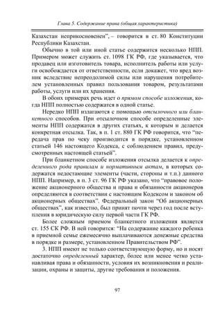 Глава 5. Содержание права (общая характеристика)
97
Казахстан неприкосновенен”, – говорится в ст. 80 Конституции
Республики Казахстан.
Обычно в той или иной статье содержится несколько НПП.
Примером может служить ст. 1098 ГК РФ, где указывается, что
продавец или изготовитель товара, исполнитель работы или услу-
ги освобождается от ответственности, если докажет, что вред воз-
ник вследствие непреодолимой силы или нарушения потребите-
лем установленных правил пользования товаром, результатами
работы, услуги или их хранения.
В обоих примерах речь идет о прямом способе изложения, ко-
гда НПП полностью содержатся в одной статье.
Нередко НПП излагаются с помощью отсылочного или блан-
кетного способов. При отсылочном способе определенные эле-
менты НПП содержатся в других статьях, к которым и делается
конкретная отсылка. Так, в п. 1 ст. 880 ГК РФ говорится, что “пе-
редача прав по чеку производится в порядке, установленном
статьей 146 настоящего Кодекса, с соблюдением правил, преду-
смотренных настоящей статьей”.
При бланкетном способе изложения отсылка делается к опре-
деленного рода правилам и нормативным актам, в которых со-
держатся недостающие элементы (части, стороны и т.п.) данного
НПП. Например, в п. 3 ст. 96 ГК РФ указано, что “правовое поло-
жение акционерного общества и права и обязанности акционеров
определяются в соответствии с настоящим Кодексом и законом об
акционерных обществах”. Федеральный закон “Об акционерных
обществах”, как известно, был принят почти через год после всту-
пления в юридическую силу первой части ГК РФ.
Более сложным приемом бланкетного изложения является
ст. 155 СК РФ. В ней говорится: “На содержание каждого ребенка
в приемной семье ежемесячно выплачиваются денежные средства
в порядке и размере, установленном Правительством РФ”.
3. НПП имеют не только соответствующую форму, но и носят
достаточно определенный характер, более или менее четко уста-
навливая права и обязанности, условия их возникновения и реали-
зации, охраны и защиты, другие требования и положения.
Copyright ОАО «ЦКБ «БИБКОМ» & ООО «Aгентство Kнига-Cервис»
 