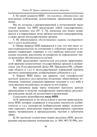 Раздел III. Право в правовой системе общества
98
4. По своей сущности НПП – это властное, обязательное для
исполнения (соблюдения, использования, применения) распоря-
жение.
Мы не согласны с распространенной в отечественной науке
точкой зрения, что НПП представляет собой «государственно-
властное веление» (см. [97. С. 7]), поскольку оно может содер-
жаться и в нормативных актах органов местного самоуправления,
а также других негосударственных органов.
5. Их обязательность обеспечивается мерами государствен-
ного и иного воздействия.
6. Общая природа НПП выражается в том, что они носят не-
персонифицированный по отношению к субъектам характер и от-
ражают (закрепляют, охраняют и т.п.) наиболее типичные соци-
альные ситуации, рассчитаны на конкретно не определенное чис-
ло жизненных обстоятельств и случаев.
7. НПП представляют юридический результат правотворче-
ской практики компетентных государственных органов и должно-
стных лиц (Государственной Думы РФ, Президента РФ, губерна-
тора области и т.п.) и негосударственных учреждений (органов
местного самоуправления, хозяйствующих субъектов и т.п.).
8. Каждое НПП имеет, как правило, свой специфический
предмет правового регулирования (отдельные общественные от-
ношения, типичные социально-правовые ситуации и т.п.) либо в
этом предмете воздействует на какую-то его сторону.
Все указанные выше черты позволяют выступать данным
предписаниям в качестве специфических нормативных регулято-
ров поведения людей, их коллективов и организаций.
Существуют разнообразные виды НПП.
А) В зависимости от их места и роли в системе права выделя-
ются НПП, которые содержатся в отдельных институтах (субин-
ститутах и т.п.), подотраслях (избирательном праве), «классиче-
ских отраслях», комплексных отраслях (транспортном, страховом
праве), материальном и процессуальном, частном и публичном
праве.
Б) По предмету воздействия можно различать НПП, регули-
рующие имущественные отношения (см. ст. 809, 903 ГК РФ), лич-
Copyright ОАО «ЦКБ «БИБКОМ» & ООО «Aгентство Kнига-Cервис»
 