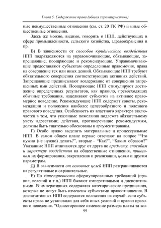 Глава 5. Содержание права (общая характеристика)
99
ные неимущественные отношения (см. ст. 20 ГК РФ) и иные об-
щественные отношения.
Здесь же можно, видимо, говорить о НПП, действующих в
сфере промышленности, сельского хозяйства, здравоохранения и
пр.
В) В зависимости от способов юридического воздействия
НПП подразделяются на управомочивающие, обязывающие, за-
прещающие, поощряющие и рекомендующие. Управомочиваю-
щие предоставляют субъектам определенные правомочия, права
на совершение тех или иных деяний. Обязывающие НПП требуют
обязательного совершения соответствующих активных действий.
Запрещающие предписывают воздержание от совершения запре-
щенных ими действий. Поощряющие НПП стимулируют дости-
жение определенных результатов, как правило, превосходящих
обычные требования, нацеливают субъектов на активное право-
мерное поведение. Рекомендующие НПП содержат советы, реко-
мендации и положения наиболее целесообразного и полезного
правового поведения. Особенность их властного характера заклю-
чается в том, что указанные пожелания подлежат обязательному
учету адресатами; действия, противоречащие рекомендуемым,
должны быть тщательно обоснованы и аргументированы.
Г) Особо нужно выделить материальные и процессуальные
НПП. В самом общем плане первые отвечают на вопрос “Что
нужно (не нужно) делать?”, вторые – “Как?”, “Каким образом?”
Указанные НПП отличаются друг от друга по предмету, способам
и характеру воздействия на общественные отношения, принци-
пам их формирования, закрепления и реализации, целям и другим
параметрам.
Д) В зависимости от основных целей НПП разграничиваются
на регулятивные и охранительные.
Е) По категоричности сформулированных требований (пра-
вил, велений и т.п.) НПП бывают императивными и диспозитив-
ными. В императивных содержатся категорические предписания,
которые не могут быть изменены субъектами правоотношения. В
диспозитивных НПП содержатся положения на случай, если субъ-
екты права не установили для себя иных условий и правил право-
вого поведения. “Одностороннее изменение размера платы за жи-
Copyright ОАО «ЦКБ «БИБКОМ» & ООО «Aгентство Kнига-Cервис»
 