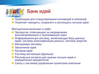 Банк идей
Необходим для стимулирования инноваций в компаний
Помогает находить, сохранять и воплощать лучшие идеи
Методология включает в себя:
Экспертов, отвечающих за направления,
рассматривающих и оценивающих идеи
Информационную систему, включающую базу данных
идей, систему классификации данных, систему алертов
Менеджера системы
Заказчиков идей
Авторов идей
Систему мотивации (фришки)
Регулярные встречи для оценки лучших идей и
определения приоритетов
Связь с системой управления проектами компании
 
