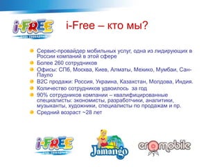 Сервис-провайдер мобильных услуг, одна из лидирующих в
России компаний в этой сфере
Более 260 сотрудников
Офисы: СПб, Москва, Киев, Алматы, Мехико, Мумбаи, Сан-
Пауло
B2C продажи: Россия, Украина, Казахстан, Молдова, Индия.
Количество сотрудников удвоилось за год
90% сотрудников компании – квалифицированные
специалисты: экономисты, разработчики, аналитики,
музыканты, художники, специалисты по продажам и пр.
Средний возраст ~28 лет
i-Free – кто мы?
 