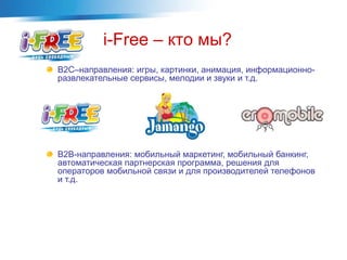 B2C–направления: игры, картинки, анимация, информационно-
развлекательные сервисы, мелодии и звуки и т.д.
B2B-направления: мобильный маркетинг, мобильный банкинг,
автоматическая партнерская программа, решения для
операторов мобильной связи и для производителей телефонов
и т.д.
i-Free – кто мы?
 