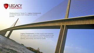 Legacy Components provides supply chain expertise
tailored to meet our customer’s individual needs to help
our customers streamline purchasing, achieve on time
delivery, save money, and improve quality.
Headquartered in Tampa, FL, Legacy Components
is a top tier supply chain management service
provider.
 