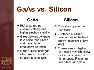 GaAs
 Higher saturated
electron velocity and
higher electron mobility.
 GaAs devices generate
less noise than silicon
and have higher
breakdown voltages.
 It has a direct bandgap
which means that it can
be used to emit light.
Silicon
 Considerably cheaper
than GaAs
 Existence of silicon
dioxide (one of the best
known insulators of any
kind)
 Posses a much higher
hole mobility which allows
for the construction of
higher-speed P-channel
field effect transistors.
 