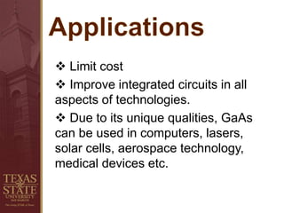  Limit cost
 Improve integrated circuits in all
aspects of technologies.
 Due to its unique qualities, GaAs
can be used in computers, lasers,
solar cells, aerospace technology,
medical devices etc.
 