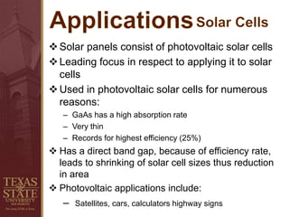Solar panels consist of photovoltaic solar cells
Leading focus in respect to applying it to solar
cells
Used in photovoltaic solar cells for numerous
reasons:
– GaAs has a high absorption rate
– Very thin
– Records for highest efficiency (25%)
 Has a direct band gap, because of efficiency rate,
leads to shrinking of solar cell sizes thus reduction
in area
 Photovoltaic applications include:
– Satellites, cars, calculators highway signs
 