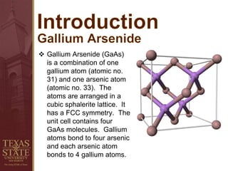  Gallium Arsenide (GaAs)
is a combination of one
gallium atom (atomic no.
31) and one arsenic atom
(atomic no. 33). The
atoms are arranged in a
cubic sphalerite lattice. It
has a FCC symmetry. The
unit cell contains four
GaAs molecules. Gallium
atoms bond to four arsenic
and each arsenic atom
bonds to 4 gallium atoms.
 