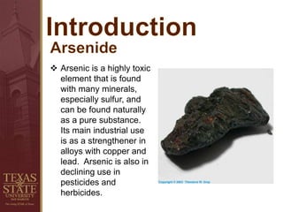  Arsenic is a highly toxic
element that is found
with many minerals,
especially sulfur, and
can be found naturally
as a pure substance.
Its main industrial use
is as a strengthener in
alloys with copper and
lead. Arsenic is also in
declining use in
pesticides and
herbicides.
 