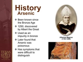  Been known since
the Bronze Age
 1250, discovered
by Albert the Great
 Used as an
impurity in bronze
 Later found that
Arsenic was
poisonous
 Has symptoms that
were difficult to
distinguish
 