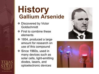  Discovered by Victor
Goldschmidt
 First to combine these
elements
 1954, produced a large
amount for research on
use of this compound
 Since 1960s, used in
many devices such as
solar cells, light-emitting
diodes, lasers, and
optoelectronic devices
 