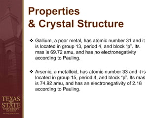  Gallium, a poor metal, has atomic number 31 and it
is located in group 13, period 4, and block “p”. Its
mas is 69.72 amu, and has no electronegativity
according to Pauling.
 Arsenic, a metalloid, has atomic number 33 and it is
located in group 15, period 4, and block “p”. Its mas
is 74.92 amu, and has an electronegativity of 2.18
according to Pauling.
 