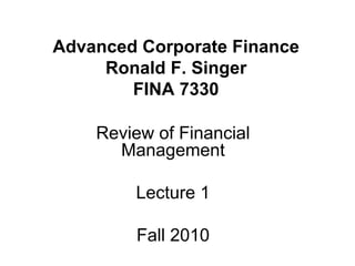 Advanced Corporate Finance
Ronald F. Singer
FINA 7330
Review of Financial
Management
Lecture 1
Fall 2010
 