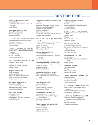 v
CONTRIBUTORS
Carolyn Wright Boon, MSN, BSN
Assistant Professor
Saint Francis Medical Center College of
Nursing
Peoria, Illinois
Linda Cason, DNP, MSN, BSN
Clinical Nurse Specialist
Deaconess Hospital, Inc.
Evansville, Indiana
Lori Catalano, JD, MSN, RN, CCNS, PCCN
Assistant Professor of Clinical Nursing
College of Nursing
University of Cincinnati
Cincinnati, Ohio
Edith Claros, PhD, MSN, RN, APHN-BC
PMHNP Track Coordinator and Associate
Professor
School of Nursing
MCPHS University
Worcester, Massachusetts
Janice C. Colwell, RN, MS, CWOCN, FAAN
Advanced Practice Nurse
Surgery
University of Chicago Medicine
Chicago, Illinois
Margaret Ecker, RN, MS
Nurse Consultant
Los Angeles, California;
Director of Nursing Quality, retired
Kaiser Permanente Los Angeles
Los Angeles, California
Jane Fellows, MSN, CWOCN
Wound/Ostomy CNS
Advanced Clinical Practice
Duke University Health System
Durham, North Carolina
Linda Felver, PhD, RN
Associate Professor
School of Nursing
Oregon Health  Science University
Portland, Oregon
Susan Fetzer, BA, BSN, MSN, MBA, PhD,
CNL
Professor
College of Health and Human Services
University of New Hampshire
Durham, New Hampshire;
Director of Research
Patient Care Services
Southern New Hampshire Medical Center
Nashua, New Hampshire
Victoria N. Folse, PhD, APN, PMHCNS-BC,
LCPC
Director and Professor; Caroline F. Rupert
Endowed Chair of Nursing
School of Nursing
Illinois Wesleyan University
Bloomington, Illinois
Lorri A. Graham, DNP, RN
Associate Professor
Saint Francis Medical Center College of
Nursing
Peoria, Illinois
Susan Hendricks, EdD, MSN, RN, CNE
Associate Dean for Undergraduate Programs
School of Nursing
Indiana University
Indianapolis, Indiana
Cassandra Horack, MS, PSL, BSN
Vice President Quality and Safety
OSF HealthCare Saint Francis Medical
Center
Peoria, Illinois
Noël Marie Kerr, PhD
Assistant Professor
School of Nursing
Illinois Wesleyan University
Bloomington, Illinois
Jerrilee Lamar, PhD, RN, CNE
Associate Professor of Nursing
Dunigan Department of Nursing and
Health Sciences
University of Evansville
Evansville, Indiana
Nancy Laplante, PhD, RN, AHN-BC
Associate Professor
School of Nursing
Widener University
Chester, Pennsylvania
Angela McConachie, FNP, DNP
Assistant Professor
Faculty
Goldfarb School of Nursing at Barnes-
Jewish College
St. Louis, Missouri
Judith A. McCutchan, ASN, BSN, MSN,
PhD
Adjunct Faculty
Nursing
University of Evansville
Evansville, Indiana
Staci McIntosh, MS, RD
Assistant Professor (Lecturer)
Department of Nutrition and Integrative
Physiology
University of Utah
Salt Lake City, Utah
Emily McKenna, APN, CNS
INI Neurology
OSF HealthCare Saint Francis Medical
Center
Peoria, Illinois
Jill Parsons, PhD, RN
Associate Professor
Nursing
MacMurray College
Jacksonville, Illinois
Theresa Pietsch, PhD, RN, CRRN, CNE
Associate Professor
Division of Nursing  Health Sciences
Neumann University
Aston, Pennsylvania
Sandra L. Richmond, DNP, MS, RN, CSN
Dean, School of Nursing and Health
Sciences
Pennsylvania College of Technology
Williamsport, Pennsylvania
Anita Shoup, DNP, RN, CNS-SP, CNOR
Assistant Professor; Coordinator,
Simulation/Experiential Learning
Nursing
Heritage University
Toppenish, Washington
 