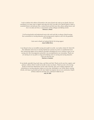 I wish to dedicate this edition of Essentials to the many friends who make up my family. Each one
contributes in so many ways to support and value the work I am able to do. Special thanks to Ruth, a
wonderful listener and advocate; Jim, a valued friend and kind man; Bess, always adding humor and
love to my life; and Anne, a consummate writing colleague and lifelong mentor.
Patricia A. Potter
To all nursing faculty and professional nurses who work each day to advance clinical nursing.
Your commitment to nursing education and nursing practice inspires us all to be the guardians
of the discipline.
I also want to thank my husband Bob for his loving support.
Anne Griffin Perry
I was blessed to have an incredible nursing role model in my life—my mother, Evelyn M. Clark, RN.
Your dedication and service to nursing inspired me to pursue my career as a professional nurse.
Your unwavering support of my endeavors provided a foundation for me to continue to grow in my
nursing role. Your encouragement and pride in my accomplishments was tremendous. Thank you
for starting me on my path to a long and satisfying career in nursing and nursing education.
I love you and miss you!
Patricia A. Stockert
To my family, especially Greg, Jacob, Isaac, and Mom and Dad. Thank you for your love, support, and
patience, without which I would not be able to chase my dreams. Thank you also to the nursing
faculty at Franciscan Missionaries of Our Lady University. Your never-ending compassion and
commitment to nursing education inspires me every day. And finally, to my Varsity Sports running
friends, who keep me grounded and who have helped me integrate into my new community. Despite
all those really hot and long runs, y’all haven’t killed me yet!
Amy M. Hall
 