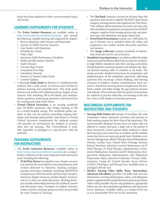 xi
Preface to the Instructor
boxes have been updated to reflect current research topics
and trends.
LEARNING SUPPLEMENTS FOR STUDENTS
• The Evolve Student Resources are available online at
http://evolve.elsevier.com/Potter/essentials and include
the following valuable learning aids organized by chapter:
• Review Questions with Answers and Rationales
• Answers to QSEN Activity Scenarios
• Case Studies with Questions
• Printable Key Points
• Video Clips
• Interactive Skills Performance Checklists
• Fluids and Electrolytes Tutorial
• Audio Glossary
• Concept Map Creator
• Conceptual Care Map
• Calculation Tutorial
• Answers to Student Study Guide
• Content Updates
• A thorough Study Guide by Patricia A. Castaldi provides
students with a wide variety of exercises and activities to
enhance learning and comprehension. This study guide
features case studies with related questions; chapter review
sections with matching, fill-in-the-blank, and multiple-
choice questions; study group questions; and instructions
for creating and using study charts.
• Virtual Clinical Excursions is an exciting workbook
and CD-ROM experience that brings learning to life
in a virtual hospital setting. The workbook guides stu-
dents as they care for patients, providing ongoing chal-
lenges and learning opportunities. Each lesson in Virtual
Clinical Excursions complements the textbook content
and provides an environment for students to practice
what they are learning. This CD/workbook is avail-
able separately or packaged at a special price with the
textbook.
TEACHING SUPPLEMENTS
FOR INSTRUCTORS
• The Evolve Instructor Resources (available online at
http://evolve.elsevier.com/Potter/essentials) are a compre-
hensive collection of the most important tools instructors
need, including the following:
• TEACH for Nurses ties together every chapter resource
you need for the most effective class presentations, with
sections dedicated to objectives, teaching strategies,
nursing curriculum standards (including QSEN/NLN
Competencies, BSN Essentials, and Nursing Concepts),
instructor chapter resources, student chapter resources,
and an in-class case study discussion. Teaching Strate-
gies include relationships between the textbook content
and discussion items. Examples of student activities,
online activities, and large group activities are provided
for more “hands-on” learning.
• The Test Bank contains a revised set of more than 950
questions with answers coded for NCLEX® Client Needs
category,nursing process,and cognitive level.The Exam-
View software allows instructors to create new tests; edit,
add,and delete test questions;sort questions by NCLEX®
category, cognitive level, nursing process step, and ques-
tion type; and administer and grade online tests.
• PowerPoint Presentations include over 1400 slides for
use in lectures. Art is included within the slides, and
progressive case studies include discussion questions
and answers.
• The Image Collection contains hundreds of illustra-
tions from the text for use in lectures.
• Simulation Learning System is an online toolkit that helps
instructors and facilitators effectively incorporate medium-
to high-fidelity simulation into their nursing curriculum.
Detailed patient scenarios promote and enhance the clini-
cal decision-making skills of students at all levels. The
system provides detailed instructions for preparation and
implementation of the simulation experience, debriefing
questions that encourage critical thinking, and learning
resources to reinforce student comprehension. Each sce-
nario in Simulation Learning System complements the text-
book content and helps bridge the gap between lectures
and clinicals. This system provides the perfect environment
for students to practice what they are learning in the text
for a true-to-life, hands-on learning experience.
MULTIMEDIA SUPPLEMENTS FOR
INSTRUCTORS AND STUDENTS
• Nursing Skills Online 4.0 contains 19 modules rich with
animations, videos, interactive activities, and exercises to
help students prepare for their clinical lab experience. The
instructionally designed lessons focus on topics that are
difficult to master and pose a high risk to the patient if
done incorrectly. Lesson quizzes allow students to check
their learning curve and review as needed, and the module
exams feed out to an instructor grade book. Modules cover
Airway Management, Blood Therapy, Bowel Elimination/
Ostomy, Cardiac Care, Closed Chest Drainage Systems,
Enteral Nutrition, Infection Control, Maintenance of IV
Fluid Therapy, IV Fluid Therapy, Administration of Par-
enteral Medications: Injections and IV Medications, Non-
parenteral Medication Administration, Safe Medication
Preparation, Safety, Specimen Collection, Urinary Cathe-
terization, Caring for Central Vascular Access Devices
(CVAD), Vital Signs, and Wound Care. Available alone or
packaged with the text.
• Mosby’s Nursing Video Skills: Basic, Intermediate,
Advanced, 4th edition, provides 126 skills with overview
information covering skill purpose, safety, and delegation
guides;equipment lists;preparation procedures;procedure
videos with printable step-by-step guidelines; appropriate
follow-up care; documentation guidelines; and interactive
review questions. Available online, as a student DVD set,
or as a networkable DVD set for the institution.
 