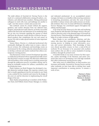 xii
A C K N O W L E D G M E N T S
The ninth edition of Essentials for Nursing Practice is the
result of a continued collaboration among all authors, con-
tributors, and editorial team members. Having professional
colleagues to work with, trust, and challenge one another is
a gift—one that ensures a timely and accurate text.
This textbook cannot be created without the support,
guidance, and creative direction from our editorial team,
designer, and production staff. Likewise, no book is successful
without the hard work and dedication of its marketing team.
We are also very fortunate regarding the manner in which
staff from the electronic media division of Elsevier has pro-
duced products that complement the text and ensure its
success. We wish to make special mention of some important
individuals.
Tamara Myers, Director, is a dedicated professional who
continually challenges the author team to create a state-of-
the-art revision. Her enthusiasm and knowledge creates an
environment for the writing, editorial, and production teams
to develop a relevant and creative textbook that reflects con-
temporary nursing practice.
Tina Kaemmerer, Senior Content Development Specialist,
is a dedicated professional whose organizational skills ensure
that this project remains on target. She effectively collaborates
with all members of the writing team in tracking manuscript
through the publication process, in problem solving, and in
being an invaluable resource for authors, contributors, and
the production team.
Paula Catalano, our Book Designer, has developed a visu-
ally distinctive textbook design. Her expertise created a text
that is visually appealing yet easy for our readers to use. Paula
is also credited for her creativity and vision for the design of
the cover art and her direction in implementing the overall
design of the text.
Many thanks and gratitude go to members of the Produc-
tion Team. Jodi Willard, Senior Project Manager, is a tireless
and dedicated professional. As an accomplished project
manager, she keeps us on deadline while ensuring consistency
in formatting, presentation, and style. Her sense of humor
and ability to always remain calm under pressure are invalu-
able attributes. She is one of a kind. Jeff Patterson, Publishing
Services Manager, has contributed support throughout the
editing and final pages.
A tip of the hat must always go to the sales and marketing
team, headed by Julie Burchett and Megan Atencio, who pro-
vided us direction early in the planning stage of Essentials for
Nursing Practice. Their knowledge of market trends and needs
helps us to make revisions of high quality.
Many thanks to our contributors, clinicians, and edu-
cators, who share their experiences and knowledge about
nursing practice in helping to create informative, accu-
rate, and current information. Their knowledge of their
own clinical specialties ensures we have a state-of-the-art
textbook. We are fortunate to be associated with excellent
nurse authors who are able to convey standards of nursing
excellence through the printed word.
A heartfelt thanks to our many reviewers for their exper-
tise, candor, knowledge of the literature, and astute com-
ments that assist us in developing a text with high standards
that reflect professional nursing practice today.
After many years of collaboration, we find ourselves very
fortunate and humble. Essentials for Nursing Practice and the
other textbooks we have been able to develop have made
important contributions to nursing practice. It remains a
work of love.
Patricia A. Potter
Anne Griffin Perry
Patricia A. Stockert
Amy M. Hall
 