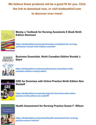 We believe these products will be a great fit for you. Click
the link to download now, or visit textbookfull.com
to discover even more!
Mosby s Textbook for Nursing Assistants E Book Ninth
Edition Remmert
https://textbookfull.com/product/mosby-s-textbook-for-nursing-
assistants-e-book-ninth-edition-remmert/
Business Essentials, Ninth Canadian Edition Ronald J.
Ebert
https://textbookfull.com/product/business-essentials-ninth-
canadian-edition-ronald-j-ebert/
GRE for Dummies with Online Practice Ninth Edition Ron
Woldoff
https://textbookfull.com/product/gre-for-dummies-with-online-
practice-ninth-edition-ron-woldoff/
Health Assessment for Nursing Practice Susan F. Wilson
https://textbookfull.com/product/health-assessment-for-nursing-
practice-susan-f-wilson/
 