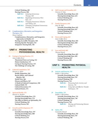 xv
Contents
Critical Thinking, 489
Nursing Process, 490
Skill 18.1 Initiating Intravenous
Therapy, 509
Skill 18.2 Regulating Intravenous Flow
Rate, 521
Skill 18.3 Changing Intravenous Solution
and Tubing, 526
Skill 18.4 Changing a Peripheral Intravenous
Dressing, 530
19 Complementary, Alternative, and Integrative
Therapies, 536
Nancy Laplante
Complementary, Alternative, and Integrative
Approaches to Health, 537
Nursing-Accessible Therapies, 540
Training-Specific Therapies, 543
Integrative Nursing Role, 548
UNIT 4 PROMOTING
PSYCHOSOCIAL HEALTH
20 Caring in Nursing Practice, 551
Anne Griffin Perry
Theoretical Views on Caring, 552
Patient Satisfaction, 555
Caring in Nursing Practice, 557
The Challenge of Caring, 560
21 Cultural Competence, 563
Patricia A. Potter
Health Disparities, 564
Racial, Ethnic, and Cultural
Identity, 566
World View, 566
Disease and Illness, 567
A Model of Cultural Competence, 568
Cultural Skill, 570
Cultural Encounter, 575
Cultural Desire, 575
22 Spiritual Health, 578
Patricia A. Stockert
Scientific Knowledge Base, 579
Nursing Knowledge Base, 579
The Effect of Illness on Spirituality, 581
Critical Thinking, 583
Nursing Process, 585
23 Growth and Development, 597
Jerrilee Lamar
Scientific Knowledge Base, 597
Nursing Knowledge Base, 600
Critical Thinking, 615
Nursing Process, 616
24 Self-Concept and Sexuality, 624
Victoria N. Folse
Scientific Knowledge Base, 624
Nursing Knowledge Base, 625
Critical Thinking, 632
Nursing Process, 633
25 Family Dynamics, 644
Amy M. Hall
Scientific Knowledge Base, 645
Nursing Knowledge Base, 647
Critical Thinking, 650
Nursing Process, 651
26 Stress and Coping, 663
Anne Griffin Perry
Scientific Knowledge Base, 664
Nursing Knowledge Base, 668
Critical Thinking, 670
Nursing Process, 671
27 Loss and Grief, 682
Theresa Pietsch
Scientific Knowledge Base, 683
Nursing Knowledge Base, 685
Critical Thinking, 687
Nursing Process, 688
UNIT 5 PROMOTING PHYSICAL
HEALTH
28 Activity and Exercise, 703
Judith A. McCutchan
Scientific Knowledge Base, 704
Nursing Knowledge Base, 707
Critical Thinking, 709
Nursing Process, 710
Skill 28.1 Promoting Early Activity and
Exercise, 726
Skill 28.2 Using Safe and Effective Transfer
Techniques, 730
29 Immobility, 741
Judith A. McCutchan
Scientific Knowledge Base, 742
Nursing Knowledge Base, 746
Critical Thinking, 747
Nursing Process, 748
Skill 29.1 Moving and Positioning Patients
in Bed, 771
30 Safety, 782
Cassandra Horack
Scientific Knowledge Base, 785
Nursing Knowledge Base, 787
Critical Thinking, 790
 