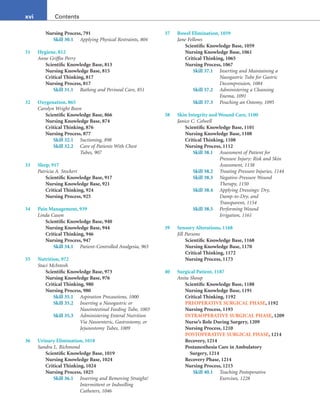 xvi Contents
Nursing Process, 791
Skill 30.1 Applying Physical Restraints, 804
31 Hygiene, 812
Anne Griffin Perry
Scientific Knowledge Base, 813
Nursing Knowledge Base, 815
Critical Thinking, 817
Nursing Process, 817
Skill 31.1 Bathing and Perineal Care, 851
32 Oxygenation, 865
Carolyn Wright Boon
Scientific Knowledge Base, 866
Nursing Knowledge Base, 874
Critical Thinking, 876
Nursing Process, 877
Skill 32.1 Suctioning, 898
Skill 32.2 Care of Patients With Chest
Tubes, 907
33 Sleep, 917
Patricia A. Stockert
Scientific Knowledge Base, 917
Nursing Knowledge Base, 921
Critical Thinking, 924
Nursing Process, 925
34 Pain Management, 939
Linda Cason
Scientific Knowledge Base, 940
Nursing Knowledge Base, 944
Critical Thinking, 946
Nursing Process, 947
Skill 34.1 Patient-Controlled Analgesia, 965
35 Nutrition, 972
Staci McIntosh
Scientific Knowledge Base, 973
Nursing Knowledge Base, 976
Critical Thinking, 980
Nursing Process, 980
Skill 35.1 Aspiration Precautions, 1000
Skill 35.2 Inserting a Nasogastric or
Nasointestinal Feeding Tube, 1003
Skill 35.3 Administering Enteral Nutrition
Via Nasoenteric, Gastrostomy, or
Jejunostomy Tubes, 1009
36 Urinary Elimination, 1018
Sandra L. Richmond
Scientific Knowledge Base, 1019
Nursing Knowledge Base, 1024
Critical Thinking, 1024
Nursing Process, 1025
Skill 36.1 Inserting and Removing Straight/
Intermittent or Indwelling
Catheters, 1046
37 Bowel Elimination, 1059
Jane Fellows
Scientific Knowledge Base, 1059
Nursing Knowledge Base, 1061
Critical Thinking, 1065
Nursing Process, 1067
Skill 37.1 Inserting and Maintaining a
Nasogastric Tube for Gastric
Decompression, 1084
Skill 37.2 Administering a Cleansing
Enema, 1091
Skill 37.3 Pouching an Ostomy, 1095
38 Skin Integrity and Wound Care, 1100
Janice C. Colwell
Scientific Knowledge Base, 1101
Nursing Knowledge Base, 1108
Critical Thinking, 1108
Nursing Process, 1112
Skill 38.1 Assessment of Patient for
Pressure Injury: Risk and Skin
Assessment, 1138
Skill 38.2 Treating Pressure Injuries, 1144
Skill 38.3 Negative-Pressure Wound
Therapy, 1150
Skill 38.4 Applying Dressings: Dry,
Damp-to-Dry, and
Transparent, 1154
Skill 38.5 Performing Wound
Irrigation, 1161
39 Sensory Alterations, 1168
Jill Parsons
Scientific Knowledge Base, 1168
Nursing Knowledge Base, 1170
Critical Thinking, 1172
Nursing Process, 1173
40 Surgical Patient, 1187
Anita Shoup
Scientific Knowledge Base, 1188
Nursing Knowledge Base, 1191
Critical Thinking, 1192
PREOPERATIVE SURGICAL PHASE, 1192
Nursing Process, 1193
INTRAOPERATIVE SURGICAL PHASE, 1209
Nurse’s Role During Surgery, 1209
Nursing Process, 1210
POSTOPERATIVE SURGICAL PHASE, 1214
Recovery, 1214
Postanesthesia Care in Ambulatory
Surgery, 1214
Recovery Phase, 1214
Nursing Process, 1215
Skill 40.1 Teaching Postoperative
Exercises, 1228
 