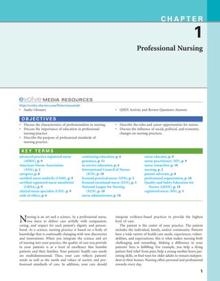 1
C H A P T E R
1
Professional Nursing
MEDIA RESOURCES
http://evolve.elsevier.com/Potter/essentials
• Audio Glossary • QSEN Activity and Review Questions Answers
O B J E C T I V E S
• Discuss the characteristics of professionalism in nursing.
• Discuss the importance of education in professional
nursing practice.
• Describe the purpose of professional standards of
nursing practice.
• Describe the roles and career opportunities for nurses.
• Discuss the influence of social, political, and economic
changes on nursing practices.
K E Y T E R M S
advanced practice registered nurse
(APRN), p. 9
American Nurses Association
(ANA), p. 2
caregiver, p. 8
certified nurse-midwife (CNM), p. 9
certified registered nurse anesthetist
(CRNA), p. 9
clinical nurse specialist (CNS), p. 9
code of ethics, p. 6
continuing education, p. 6
genomics, p. 11
in-service education, p. 6
International Council of Nurses
(ICN), p. 10
licensed practical nurse (LPN), p. 5
licensed vocational nurse (LVN), p. 5
National League for Nursing
(NLN), p. 10
nurse administrator, p. 10
nurse educator, p. 9
nurse practitioner (NP), p. 9
nurse researcher, p. 10
nursing, p. 2
patient advocate, p. 8
professional organization, p. 10
Quality and Safety Education for
Nurses (QSEN), p. 10
registered nurse (RN), p. 5
Nursing is an art and a science. As a professional nurse,
you learn to deliver care artfully with compassion,
caring, and respect for each patient’s dignity and person-
hood. As a science, nursing practice is based on a body of
knowledge that is continually changing with new discoveries
and innovations. When you integrate the science and art
of nursing into your practice, the quality of care you provide
to your patients is at a level of excellence that benefits
patients and their families. Your patients’ health care needs
are multidimensional. Thus, your care reflects patients’
needs as well as the needs and values of society and pro-
fessional standards of care. In addition, your care should
integrate evidence-based practices to provide the highest
level of care.
The patient is the center of your practice. The patient
includes the individual, family, and/or community. Patients
have a wide variety of health care needs, experiences, vulner-
abilities, and expectations; this is what makes nursing both
challenging and rewarding. Making a difference in your
patients’ lives is fulfilling. For example, you help a dying
patient find relief from pain, help a young mother learn par-
enting skills, or find ways for older adults to remain indepen-
dent in their homes. Nursing offers personal and professional
rewards every day.
 