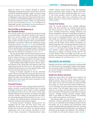 3
CHAPTER 1 Professional Nursing
(AORN), Infusion Nurses Society (INS), and Emergency
Nurses Association (ENA) created. In 1990 the ANA estab-
lished the Center for Ethics and Human Rights (see Chapter
6). The Center provides a forum to address the complex
ethical and human rights issues confronting nurses and
designs programs to increase ethical competence in nurses
(Fowler, 2015b).
Twenty-First Century
Today the nursing profession faces multiple challenges.
Nurses and nurse educators are revising nursing practice
and school curricula to meet the ever-changing needs of
society including bioterrorism, emerging infections, and
disaster management. Advances in technology and informat-
ics (see Chapter 10), the aging population, the high-acuity
level of care of hospitalized patients, and early discharge
from health care institutions require nurses in all settings
to have a strong and current knowledge base. In addition,
nursing and the Robert Wood Johnson Foundation are
taking a leadership role in developing standards and policies
for end-of-life care through the Last Acts Campaign (see
Chapter 27). The End-of-Life Nursing Education Consor-
tium (ELNEC) offered collaboratively by the American
Association of Colleges of Nursing (AACN) and the City
of Hope Medical Center has brought end-of-life care and
practices into nursing curricula and professional continuing
education programs for practicing nurses (AACN, 2016).
INFLUENCES ON NURSING
Multiple external forces affect nursing today including health
care reform and costs, demographic changes of the popula-
tion, increasing numbers of medically underserved individu-
als, need for emergency preparedness, workplace issues, and
the nursing shortage.
Health Care Reform and Costs
Health care reform affects how health care is paid for and
delivered. In the future there will be greater emphasis on
health promotion, disease prevention, and illness manage-
ment. More services will be provided in community-based
care settings. As a result, more nurses will be needed to prac-
tice in community care centers, patients’ homes, schools, and
senior centers. This will require expert nurses to assess for
resources, service gaps, and how patients adapt to return to
their communities. Nursing needs to respond by assessing for
resources, changing nursing education, helping patients
adapt to new health care delivery methods, and providing
care to safely return patients to their homes.
Skyrocketing health care costs present challenges to the
profession, consumer, and health care delivery system. As a
nurse you are responsible for providing the patient with the
best-quality care in an efficient and economically sound
manner including following established protocols, exercising
timely well-planned patient discharge from a care setting, and
judiciously using supplies and equipment. The challenge is
to use health care and patient resources wisely. Chapter 3
School for Nurses at St. Thomas’ Hospital in London.
Nightingale volunteered during the Crimean War in 1853 and
traveled the battlefield hospitals at night carrying her lamp;
thus she was known as the “lady with the lamp.” As a result
of Nightingale’s organization and improvement of the sanita-
tion facilities at the battlefield hospitals, the mortality rate at
the Barracks Hospital in Scutari, Turkey, was reduced from
42.7% to 2.2% in 6 months (Donahue, 2011). Perhaps one of
Nightingale’s greatest contributions was the maintenance of
statistics to show the efficacy of her strategies.
The Civil War to the Beginning of
the Twentieth Century
The Civil War (1860–1865) stimulated the growth of nursing
in the United States. Clara Barton, founder of the American
Red Cross, cared for soldiers on the battlefields, cleansing
their wounds, meeting their basic needs, and comforting
them in death. Dorothea Lynde Dix, Mary Ann Ball (Mother
Bickerdyke), and Harriet Tubman also influenced nursing
during the Civil War (Donahue, 2011). Dix and Bickerdyke
organized hospitals and ambulances, appointed nurses, cared
for the wounded soldiers,and managed supplies.Tubman was
active in the Underground Railroad movement and helped
lead more than 300 slaves to freedom (Donahue, 2011).
The first professionally educated African-American nurse
was Mary Mahoney. She was concerned with relationships
between cultures and races. As a nursing leader, she brought
forth an awareness of cultural diversity and respect for the
individual, regardless of background, race, color, or religion.
Isabel Hampton Robb helped found the Nurses’ Associ-
ated Alumnae of the United States and Canada in 1896. This
organization became the ANA in 1911. She authored many
nursing textbooks and was one of the original founders of the
American Journal of Nursing (Donahue, 2011).
Nursing in hospitals expanded in the late nineteenth
century. However, nursing in the community did not increase
significantly until 1893, when Lillian Wald and Mary Brewster
opened the Henry Street Settlement, which focused on the
health needs of poor people who lived in tenements in New
York City (Donahue, 2011).
Twentieth Century
In the early twentieth century, nursing evolved toward devel-
oping a scientific, research-based defined body of nursing
knowledge and practice. Nurses began to assume expanded
and advanced practice roles to meet society’s needs. Mary
Adelaide Nutting, the first professor of nursing at Columbia
University Teachers College, was instrumental in the affilia-
tion of nursing education with universities (Donahue, 2011).
In addition, the Goldmark Report concluded that nursing
education needed increased financial support.
As nursing education developed, nursing practice also
expanded, and the Army and Navy Nurse Corps were
established. By the 1920s nursing specialization started to
develop. The last half of the century saw specialty-nursing
organizations such as the American Association of Criti-
cal Care Nurses, Association of Operating Room Nurses
 
