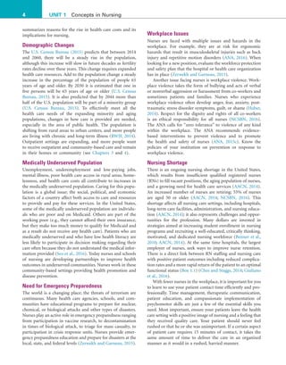 4 UNIT 1 Concepts in Nursing
Workplace Issues
Nurses are faced with multiple issues and hazards in the
workplace. For example, they are at risk for ergonomic
hazards that result in musculoskeletal injuries such as back
injury and repetitive motion disorders (ANA, 2016). When
looking for a new position, evaluate the workforce protection
and safety plan that the hospital or health care organization
has in place (Zerwekh and Garneau, 2015).
Another issue facing nurses is workplace violence. Work-
place violence takes the form of bullying and acts of verbal
or nonverbal aggression or harassment from co-workers and
sometimes patients and families. Nurses who experience
workplace violence often develop anger, fear, anxiety, post-
traumatic stress disorder symptoms, guilt, or shame (Huber,
2014). Respect for the dignity and rights of all co-workers
is an ethical responsibility for all nurses (NCSBN, 2016).
The ANA calls for “zero tolerance” to violence of any kind
within the workplace. The ANA recommends evidence-
based interventions to prevent violence and to promote
the health and safety of nurses (ANA, 2015c). Know the
policies of your institution on prevention or response to
workplace violence.
Nursing Shortage
There is an ongoing nursing shortage in the United States,
which results from insufficient qualified registered nurses
(RNs) to fill vacant positions, the aging population of nurses,
and a growing need for health care services (AACN, 2014).
An increased number of nurses are retiring; 55% of nurses
are aged 50 or older (AACN, 2014; NCSBN, 2016). This
shortage affects all nursing care settings, including hospitals,
long-term care facilities, administration, and nursing educa-
tion (AACN, 2014); it also represents challenges and oppor-
tunities for the profession. Many dollars are invested in
strategies aimed at increasing student enrollment in nursing
programs and recruiting a well-educated, critically thinking,
motivated, and dedicated nursing workforce (Benner et al.,
2010; AACN, 2014). At the same time hospitals, the largest
employer of nurses, seek ways to improve nurse retention.
There is a direct link between RN staffing and nursing care
with positive patient outcomes including reduced complica-
tion rates and a more rapid return of the patient to an optimal
functional status (Box 1.1) (Choi and Staggs, 2014; Giuliano
et al., 2016).
With fewer nurses in the workplace, it is important for you
to learn to use your patient contact time efficiently and pro-
fessionally. Time management, therapeutic communication,
patient education, and compassionate implementation of
psychomotor skills are just a few of the essential skills you
need. Most important, ensure your patients leave the health
care setting with a positive image of nursing and a feeling that
they received quality care. Your patient should never feel
rushed or that he or she was unimportant. If a certain aspect
of patient care requires 15 minutes of contact, it takes the
same amount of time to deliver the care in an organized
manner as it would in a rushed, harried manner.
summarizes reasons for the rise in health care costs and its
implications for nursing.
Demographic Changes
The U.S. Census Bureau (2015) predicts that between 2014
and 2060, there will be a steady rise in the population,
although this increase will slow in future decades as fertility
rates decline over these years. This change requires expanded
health care resources. Add to the population change a steady
increase in the percentage of the population of people 65
years of age and older. By 2030 it is estimated that one in
five persons will be 65 years of age or older (U.S. Census
Bureau, 2015). It is also predicted that by 2044 more than
half of the U.S. population will be part of a minority group
(U.S. Census Bureau, 2015). To effectively meet all the
health care needs of the expanding minority and aging
populations, changes in how care is provided are needed,
especially in the area of public health. The population is
shifting from rural areas to urban centers, and more people
are living with chronic and long-term illness (RWJF, 2014).
Outpatient settings are expanding, and more people want
to receive outpatient and community-based care and remain
in their homes or community (see Chapters 3 and 4).
Medically Underserved Population
Unemployment, underemployment and low-paying jobs,
mental illness, poor health care access in rural areas, home-
lessness, and health care costs all contribute to increases in
the medically underserved population. Caring for this popu-
lation is a global issue; the social, political, and economic
factors of a country affect both access to care and resources
to provide and pay for these services. In the United States,
some of the medically underserved population are individu-
als who are poor and on Medicaid. Others are part of the
working poor (e.g., they cannot afford their own insurance,
but they make too much money to qualify for Medicaid and
as a result do not receive any health care). Patients who are
medically underserved and who have low health literacy are
less likely to participate in decision making regarding their
care often because they do not understand the medical infor-
mation provided (Seo et al., 2016). Today nurses and schools
of nursing are developing partnerships to improve health
outcomes in underserved communities. Nurses work in these
community-based settings providing health promotion and
disease prevention.
Need for Emergency Preparedness
The world is a changing place; the threats of terrorism are
continuous. Many health care agencies, schools, and com-
munities have educational programs to prepare for nuclear,
chemical, or biological attacks and other types of disasters.
Nurses play an active role in emergency preparedness ranging
from participation in vaccine research, to decontamination
in times of biological attack, to triage for mass casualty, to
participation in crisis response units. Nurses provide emer-
gency preparedness education and prepare for disasters at the
local, state, and federal levels (Zerwekh and Garneau, 2015).
 
