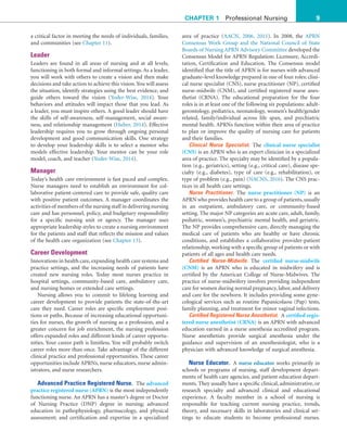 9
CHAPTER 1 Professional Nursing
area of practice (AACN, 2006, 2011). In 2008, the APRN
Consensus Work Group and the National Council of State
Boards of Nursing APRN Advisory Committee developed the
Consensus Model for APRN Regulation: Licensure, Accredi-
tation, Certification and Education. The Consensus model
identified that the title of APRN is for nurses with advanced
graduate–level knowledge prepared in one of four roles: clini-
cal nurse specialist (CNS), nurse practitioner (NP), certified
nurse-midwife (CNM), and certified registered nurse anes-
thetist (CRNA). The educational preparation for the four
roles is in at least one of the following six populations: adult-
gerontology, pediatrics, neonatology, women’s health/gender
related, family/individual across life span, and psychiatric
mental health. APRNs function within their area of practice
to plan or improve the quality of nursing care for patients
and their families.
Clinical Nurse Specialist. The clinical nurse specialist
(CNS) is an APRN who is an expert clinician in a specialized
area of practice. The specialty may be identified by a popula-
tion (e.g., geriatrics), setting (e.g., critical care), disease spe-
cialty (e.g., diabetes), type of care (e.g., rehabilitation), or
type of problem (e.g., pain) (NACNS, 2016). The CNS prac-
tices in all health care settings.
Nurse Practitioner. The nurse practitioner (NP) is an
APRN who provides health care to a group of patients,usually
in an outpatient, ambulatory care, or community-based
setting. The major NP categories are acute care, adult, family,
pediatric, women’s, psychiatric mental health, and geriatric.
The NP provides comprehensive care, directly managing the
medical care of patients who are healthy or have chronic
conditions, and establishes a collaborative provider-patient
relationship, working with a specific group of patients or with
patients of all ages and health care needs.
Certified Nurse-Midwife. The certified nurse-midwife
(CNM) is an APRN who is educated in midwifery and is
certified by the American College of Nurse-Midwives. The
practice of nurse-midwifery involves providing independent
care for women during normal pregnancy, labor, and delivery
and care for the newborn. It includes providing some gyne-
cological services such as routine Papanicolaou (Pap) tests,
family planning, and treatment for minor vaginal infections.
Certified Registered Nurse Anesthetist. A certified regis-
tered nurse anesthetist (CRNA) is an APRN with advanced
education earned in a nurse anesthesia accredited program.
Nurse anesthetists provide surgical anesthesia under the
guidance and supervision of an anesthesiologist, who is a
physician with advanced knowledge of surgical anesthesia.
Nurse Educator. A nurse educator works primarily in
schools or programs of nursing, staff development depart-
ments of health care agencies, and patient education depart-
ments. They usually have a specific clinical, administrative, or
research specialty and advanced clinical and educational
experience. A faculty member in a school of nursing is
responsible for teaching current nursing practice, trends,
theory, and necessary skills in laboratories and clinical set-
tings to educate students to become professional nurses.
a critical factor in meeting the needs of individuals, families,
and communities (see Chapter 11).
Leader
Leaders are found in all areas of nursing and at all levels,
functioning in both formal and informal settings. As a leader,
you will work with others to create a vision and then make
decisions and take action to achieve this vision.You will assess
the situation, identify strategies using the best evidence, and
guide others toward the vision (Yoder-Wise, 2014). Your
behaviors and attitudes will impact those that you lead. As
a leader, you must inspire others. A good leader should have
the skills of self-awareness, self-management, social aware-
ness, and relationship management (Huber, 2014). Effective
leadership requires you to grow through ongoing personal
development and good communication skills. One strategy
to develop your leadership skills is to select a mentor who
models effective leadership. Your mentor can be your role
model, coach, and teacher (Yoder-Wise, 2014).
Manager
Today’s health care environment is fast paced and complex.
Nurse managers need to establish an environment for col-
laborative patient-centered care to provide safe, quality care
with positive patient outcomes. A manager coordinates the
activities of members of the nursing staff in delivering nursing
care and has personnel, policy, and budgetary responsibility
for a specific nursing unit or agency. The manager uses
appropriate leadership styles to create a nursing environment
for the patients and staff that reflects the mission and values
of the health care organization (see Chapter 13).
Career Development
Innovations in health care, expanding health care systems and
practice settings, and the increasing needs of patients have
created new nursing roles. Today most nurses practice in
hospital settings, community-based care, ambulatory care,
and nursing homes or extended care settings.
Nursing allows you to commit to lifelong learning and
career development to provide patients the state-of-the-art
care they need. Career roles are specific employment posi-
tions or paths. Because of increasing educational opportuni-
ties for nurses, the growth of nursing as a profession, and a
greater concern for job enrichment, the nursing profession
offers expanded roles and different kinds of career opportu-
nities. Your career path is limitless. You will probably switch
career roles more than once. Take advantage of the different
clinical practice and professional opportunities. These career
opportunities include APRNs, nurse educators, nurse admin-
istrators, and nurse researchers.
Advanced Practice Registered Nurse. The advanced
practice registered nurse (APRN) is the most independently
functioning nurse. An APRN has a master’s degree or Doctor
of Nursing Practice (DNP) degree in nursing; advanced
education in pathophysiology, pharmacology, and physical
assessment; and certification and expertise in a specialized
 