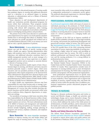 10 UNIT 1 Concepts in Nursing
nurse researcher often works in an academic setting, hospital,
or independent professional or community service agency.
The preferred educational requirement is a doctoral degree,
with at least a master’s degree in nursing.
PROFESSIONAL NURSING ORGANIZATIONS
A professional organization deals with issues of concern to
individuals practicing in the profession. In North America
twomajorprofessionalnursingorganizationsaretheNational
League for Nursing (NLN) and the ANA. The NLN advances
excellence in nursing education to prepare nurses to meet the
needs of a diverse population in a changing health care
environment.
The purposes of the ANA are to improve standards of
health and the availability of health care, foster high standards
for nursing, and promote the professional development and
general and economic welfare of nurses. The ANA is part of
the International Council of Nurses (ICN). The objectives
of the ICN parallel those of the ANA: promoting national
associations of nurses, improving standards of nursing prac-
tice, seeking a higher status for nurses, and providing an
international power base for nurses. The ANA is active in
political, professional, and financial issues affecting health
care and the nursing profession. It is a strong lobbyist in
professional practice issues.
Nursing students may take part in organizations such as
the National Student Nurses’ Association (NSNA) in the
United States and the Canadian Student Nurses’ Association
(CSNA) in Canada. These organizations consider issues of
importance to nursing students such as career development
and preparation for licensing. The NSNA often cooperates in
activities and programs with the professional organizations.
Some professional organizations focus on specific areas
such as critical care, nursing administration, nursing research,
or nurse-midwifery. These organizations seek to improve the
standards of practice, expand nursing roles, and foster the
welfare of nurses within the specialty areas. In addition, pro-
fessional organizations present educational programs and
publish journals.
TRENDS IN NURSING
Nursing is a dynamic profession that grows and evolves as
society and lifestyles change, as health care priorities and
technologies change, and as nurses themselves change. The
current philosophies and definitions of nursing have a holis-
tic focus, which addresses the needs of the whole person in
all dimensions, in health and illness, and in interaction with
the family and community. Additionally, there is a definitive
focus on patient safety in all care settings.
Quality and Safety Education for Nurses
The Robert Wood Johnson Foundation sponsored the
Quality and Safety Education for Nurses (QSEN) initiative
to respond to reports about safety and quality patient care
by the Institute of Medicine (IOM) (QSEN Institute, 2014a).
Nurse educators in educational programs of nursing usually
have graduate degrees in nursing and additional education
such as a doctorate or an advanced degree in nursing,
education, or administration such as a Master of Business
Administration (MBA).
Nurse educators in staff development departments of
health care institutions provide educational programs for
nurses within their institutions. These programs include
orientation of new personnel, critical care nursing courses,
assisting with clinical skill competency, safety training,
instruction about new equipment or procedures, and partici-
pation in developing nursing policies and procedures.
The primary focus of the nurse educator in a patient edu-
cation department of an agency is to teach patients and their
families how to self-manage their illness or disability. These
nurse educators are usually specialized and certified such as
a Certified Diabetes Educator (CDE) or an ostomy care nurse
and see only a specific population of patients.
Nurse Administrator. A nurse administrator manages
patient care and the delivery of specific nursing services
within a health care agency. Nursing administration often
begins with positions such as the assistant nurse manager.
Experience and additional education sometimes lead to a
middle-management position such as nurse manager of a
specific patient care area or house supervisor or an upper-
management position such as assistant or associate director
or director of nursing services.
Nurse manager positions usually require at least a bacca-
laureate degree in nursing, and director and nurse executive
positions generally require a master’s degree. Chief nurse
executives and vice president positions in large health care
organizations often require preparation at the doctoral level.
Nurse administrators frequently have advanced degrees such
as Master of Nursing Administration, MBA, Master of Hos-
pitalAdministration (MHA),Master of Public Health (MPH),
or Master of Health Service Administration.
In today’s health care organizations directors may have
responsibility for more than nursing units or manage a par-
ticular service or product line such as medicine or cardiology.
Management of a service line often includes directing sup-
portive functions and the health care personnel within areas
such as medicine clinics, diagnostic departments, or outpa-
tient care settings.
Vice presidents of nursing or chief nurse executives often
have responsibilities for all clinical functions within a hospi-
tal. This may include all ancillary personnel who provide and
support patient care services. The nurse administrator needs
to be skilled in business and management and understand
all aspects of nursing and patient care. Functions of admin-
istrators include budgeting, staffing, strategic planning of
programs and services, employee evaluation, and employee
development.
Nurse Researcher. The nurse researcher investigates
problems to improve nursing care and further define and
expand the scope of nursing practice (see Chapter 7). The
 