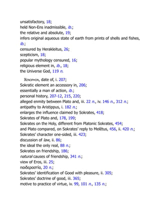 unsatisfactory, 18;
held Non-Ens inadmissible, ib.;
the relative and absolute, 19;
infers original aqueous state of earth from prints of shells and fishes,
ib.;
censured by Herakleitus, 26;
scepticism, 18;
popular mythology censured, 16;
religious element in, ib., 18;
the Universe God, 119 n.
Xenophon, date of, i. 207;
Sokratic element an accessory in, 206;
essentially a man of action, ib.;
personal history, 207-12, 215, 220;
alleged enmity between Plato and, iii. 22 n., iv. 146 n., 312 n.;
antipathy to Aristippus, i. 182 n.;
enlarges the influence claimed by Sokrates, 418;
Sokrates of Plato and, 178, 199;
Sokrates on the Holy, different from Platonic Sokrates, 454;
and Plato compared, on Sokrates’ reply to Melêtus, 456, ii. 420 n.;
Sokrates’ character one-sided, iii. 423;
discussion of law, ii. 86;
the ideal the only real, 88 n.;
Sokrates on friendship, 186;
natural causes of friendship, 341 n.;
view of Eros, iii. 25;
παιδεραστία, 20 n.;
Sokrates’ identification of Good with pleasure, ii. 305;
Sokrates’ doctrine of good, iii. 365;
motive to practice of virtue, iv. 99, 101 n., 135 n.;
 