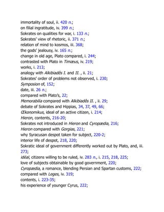 immortality of soul, ii. 420 n.;
on filial ingratitude, iv. 399 n.;
Sokrates on qualities for war, i. 133 n.;
Sokrates’ view of rhetoric, ii. 371 n.;
relation of mind to kosmos, iii. 368;
the gods’ jealousy, iv. 165 n.;
change in old age, Plato compared, i. 244;
contrasted with Plato in Timæus, iv. 219;
works, i. 213;
analogy with Alkibiadês I. and II. , ii. 21;
Sokrates’ order of problems not observed, i. 230;
Symposion of, 152;
date, iii. 26 n.;
compared with Plato’s, 22;
Memorabilia compared with Alkibiadês II. , ii. 29;
debate of Sokrates and Hippias, 34, 37, 49, 66;
Œkonomikus, ideal of an active citizen, i. 214;
Hieron, contents, 216-20;
Sokrates not introduced in Hieron and Cyropædia, 216;
Hieron compared with Gorgias, 221;
why Syracusan despot taken for subject, 220-2;
interior life of despot, 218, 220;
Sokratic ideal of government differently worked out by Plato, and, iii.
273;
idéal, citizens willing to be ruled, iv. 283 n., i. 215, 218, 225;
love of subjects obtainable by good government, 220;
Cyropædia, a romance, blending Persian and Spartan customs, 222;
compared with Leges, iv. 319;
contents, i. 223-35;
his experience of younger Cyrus, 222;
 