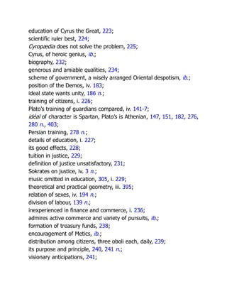 education of Cyrus the Great, 223;
scientific ruler best, 224;
Cyropædia does not solve the problem, 225;
Cyrus, of heroic genius, ib.;
biography, 232;
generous and amiable qualities, 234;
scheme of government, a wisely arranged Oriental despotism, ib.;
position of the Demos, iv. 183;
ideal state wants unity, 186 n.;
training of citizens, i. 226;
Plato’s training of guardians compared, iv. 141-7;
idéal of character is Spartan, Plato’s is Athenian, 147, 151, 182, 276,
280 n., 403;
Persian training, 278 n.;
details of education, i. 227;
its good effects, 228;
tuition in justice, 229;
definition of justice unsatisfactory, 231;
Sokrates on justice, iv. 3 n.;
music omitted in education, 305, i. 229;
theoretical and practical geometry, iii. 395;
relation of sexes, iv. 194 n.;
division of labour, 139 n.;
inexperienced in finance and commerce, i. 236;
admires active commerce and variety of pursuits, ib.;
formation of treasury funds, 238;
encouragement of Metics, ib.;
distribution among citizens, three oboli each, daily, 239;
its purpose and principle, 240, 241 n.;
visionary anticipations, 241;
 