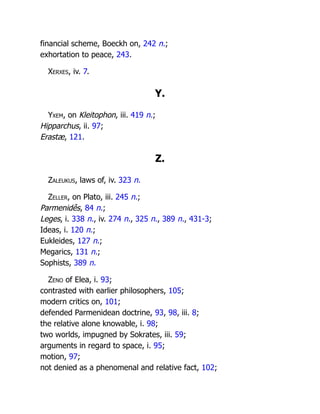 financial scheme, Boeckh on, 242 n.;
exhortation to peace, 243.
Xerxes, iv. 7.
Y.
Yxem, on Kleitophon, iii. 419 n.;
Hipparchus, ii. 97;
Erastæ, 121.
Z.
Zaleukus, laws of, iv. 323 n.
Zeller, on Plato, iii. 245 n.;
Parmenidês, 84 n.;
Leges, i. 338 n., iv. 274 n., 325 n., 389 n., 431-3;
Ideas, i. 120 n.;
Eukleides, 127 n.;
Megarics, 131 n.;
Sophists, 389 n.
Zeno of Elea, i. 93;
contrasted with earlier philosophers, 105;
modern critics on, 101;
defended Parmenidean doctrine, 93, 98, iii. 8;
the relative alone knowable, i. 98;
two worlds, impugned by Sokrates, iii. 59;
arguments in regard to space, i. 95;
motion, 97;
not denied as a phenomenal and relative fact, 102;
 