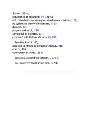 Sorites, 135 n.;
reductiones ad absurdum, 94, 121 n.;
not contradictions of data generalised from experience, 100;
no systematic theory of scepticism, iii. 93;
dialectic, 107;
purpose and result, i. 98;
carried out by Sokrates, 371;
compared with Platonic Parmenidês, 100.
Zeno the Stoic, i. 160;
attracted to Athens by perusal of Apology, 418;
eclectic, 174;
communism of wives, 189 n.
Zenodotus, Alexandrine librarian, i. 274 n.
Zeus conferred social art on men, ii. 268.
 