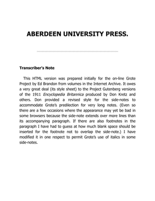 ABERDEEN UNIVERSITY PRESS.
Transcriber’s Note
This HTML version was prepared initially for the on-line Grote
Project by Ed Brandon from volumes in the Internet Archive. It owes
a very great deal (its style sheet) to the Project Gutenberg versions
of the 1911 Encyclopedia Britannica produced by Don Kretz and
others. Don provided a revised style for the side-notes to
accommodate Grote’s predilection for very long notes. (Even so
there are a few occasions where the appearance may yet be bad in
some browsers because the side-note extends over more lines than
its accompanying paragraph. If there are also footnotes in the
paragraph I have had to guess at how much blank space should be
inserted for the footnote not to overlap the side-note.) I have
modified it in one respect to permit Grote’s use of italics in some
side-notes.
 