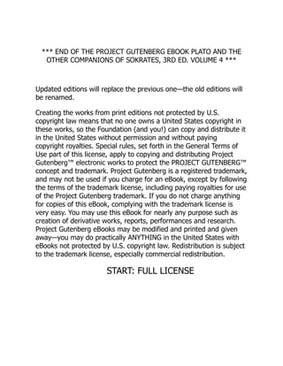 *** END OF THE PROJECT GUTENBERG EBOOK PLATO AND THE
OTHER COMPANIONS OF SOKRATES, 3RD ED. VOLUME 4 ***
Updated editions will replace the previous one—the old editions will
be renamed.
Creating the works from print editions not protected by U.S.
copyright law means that no one owns a United States copyright in
these works, so the Foundation (and you!) can copy and distribute it
in the United States without permission and without paying
copyright royalties. Special rules, set forth in the General Terms of
Use part of this license, apply to copying and distributing Project
Gutenberg™ electronic works to protect the PROJECT GUTENBERG™
concept and trademark. Project Gutenberg is a registered trademark,
and may not be used if you charge for an eBook, except by following
the terms of the trademark license, including paying royalties for use
of the Project Gutenberg trademark. If you do not charge anything
for copies of this eBook, complying with the trademark license is
very easy. You may use this eBook for nearly any purpose such as
creation of derivative works, reports, performances and research.
Project Gutenberg eBooks may be modified and printed and given
away—you may do practically ANYTHING in the United States with
eBooks not protected by U.S. copyright law. Redistribution is subject
to the trademark license, especially commercial redistribution.
START: FULL LICENSE
 