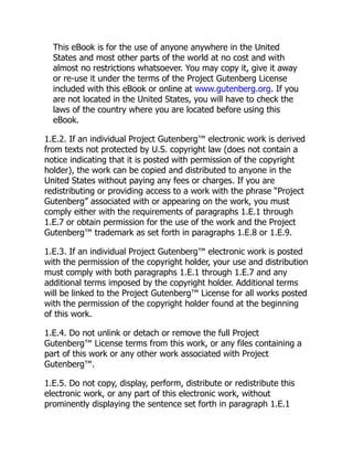 This eBook is for the use of anyone anywhere in the United
States and most other parts of the world at no cost and with
almost no restrictions whatsoever. You may copy it, give it away
or re-use it under the terms of the Project Gutenberg License
included with this eBook or online at www.gutenberg.org. If you
are not located in the United States, you will have to check the
laws of the country where you are located before using this
eBook.
1.E.2. If an individual Project Gutenberg™ electronic work is derived
from texts not protected by U.S. copyright law (does not contain a
notice indicating that it is posted with permission of the copyright
holder), the work can be copied and distributed to anyone in the
United States without paying any fees or charges. If you are
redistributing or providing access to a work with the phrase “Project
Gutenberg” associated with or appearing on the work, you must
comply either with the requirements of paragraphs 1.E.1 through
1.E.7 or obtain permission for the use of the work and the Project
Gutenberg™ trademark as set forth in paragraphs 1.E.8 or 1.E.9.
1.E.3. If an individual Project Gutenberg™ electronic work is posted
with the permission of the copyright holder, your use and distribution
must comply with both paragraphs 1.E.1 through 1.E.7 and any
additional terms imposed by the copyright holder. Additional terms
will be linked to the Project Gutenberg™ License for all works posted
with the permission of the copyright holder found at the beginning
of this work.
1.E.4. Do not unlink or detach or remove the full Project
Gutenberg™ License terms from this work, or any files containing a
part of this work or any other work associated with Project
Gutenberg™.
1.E.5. Do not copy, display, perform, distribute or redistribute this
electronic work, or any part of this electronic work, without
prominently displaying the sentence set forth in paragraph 1.E.1
 