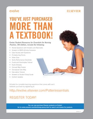 Evolve Student Resources for Essentials for Nursing
Practice, 9th Edition, include the following:
• 
Review Questions with Answers and Rationales
• 
Answers to QSEN Activity Scenarios
• 
Case Studies with Questions
• Printable Key Points
• 
Video Clips
• 
Skills Performance Checklists
• 
Fluids and Electrolytes Tutorial
• 
Audio Glossary
• 
Concept Map Creator
• 
Conceptual Care Map
• 
Calculation Tutorial
• 
Answers to Student Study Guide
• Content Updates
Activate the complete learning experience that comes with each
textbook purchase by registering at
http://evolve.elsevier.com/Potter/essentials
YOU’VE JUST PURCHASED
MORE THAN
A TEXTBOOK!
REGISTER TODAY!
You can now purchase Elsevier products on Evolve!
Go to evolve.elsevier.com/html/shop-promo.html to search and browse for products.
2015v1.0
 