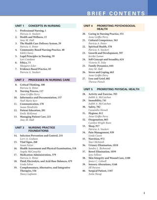 i
B R I E F C O N T E N T S
UNIT 1 CONCEPTS IN NURSING
1. Professional Nursing, 1
Patricia A. Stockert
2. Health and Wellness, 15
Amy M. Hall
3. The Health Care Delivery System, 29
Patricia A. Potter
4. Community-Based Nursing Practice, 48
Edith Claros
5. Legal Principles in Nursing, 59
Lori Catalano
6. Ethics, 73
Margaret Ecker
7. Evidence-Based Practice, 83
Patricia A. Stockert
UNIT 2 PROCESSES IN NURSING CARE
8. Critical Thinking, 100
Patricia A. Potter
9. Nursing Process, 117
Anne Griffin Perry
10. Informatics and Documentation, 157
Noël Marie Kerr
11. Communication, 178
Susan Hendricks
12. Patient Education, 201
Emily McKenna
13. Managing Patient Care, 221
Amy M. Hall
UNIT 3 NURSING PRACTICE
FOUNDATIONS
14. Infection Prevention and Control, 235
Lorri A. Graham
15. Vital Signs, 268
Susan Fetzer
16. Health Assessment and Physical Examination, 318
Angela McConachie
17. Medication Administration, 379
Patricia A. Potter
18. Fluid, Electrolyte, and Acid-Base Balances, 479
Linda Felver
19. Complementary, Alternative, and Integrative
Therapies, 536
Nancy Laplante
UNIT 4 PROMOTING PSYCHOSOCIAL
HEALTH
20. Caring in Nursing Practice, 551
Anne Griffin Perry
21. Cultural Competence, 563
Patricia A. Potter
22. Spiritual Health, 578
Patricia A. Stockert
23. Growth and Development, 597
Jerrilee Lamar
24. Self-Concept and Sexuality, 624
Victoria N. Folse
25. Family Dynamics, 644
Amy M. Hall
26. Stress and Coping, 663
Anne Griffin Perry
27. Loss and Grief, 682
Theresa Pietsch
UNIT 5 PROMOTING PHYSICAL HEALTH
28. Activity and Exercise, 703
Judith A. McCutchan
29. Immobility, 741
Judith A. McCutchan
30. Safety, 782
Cassandra Horack
31. Hygiene, 812
Anne Griffin Perry
32. Oxygenation, 865
Carolyn Wright Boon
33. Sleep, 917
Patricia A. Stockert
34. Pain Management, 939
Linda Cason
35. Nutrition, 972
Staci McIntosh
36. Urinary Elimination, 1018
Sandra L. Richmond
37. Bowel Elimination, 1059
Jane Fellows
38. Skin Integrity and Wound Care, 1100
Janice C. Colwell
39. Sensory Alterations, 1168
Jill Parsons
40. Surgical Patient, 1187
Anita Shoup
 