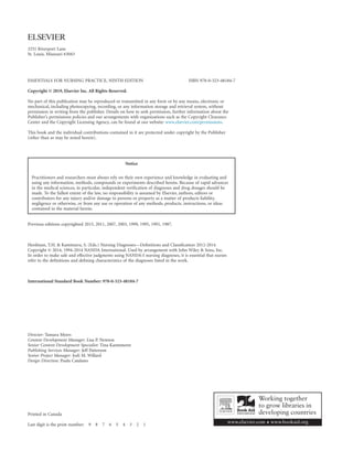 3251 Riverport Lane
St. Louis, Missouri 63043
ESSENTIALS FOR NURSING PRACTICE, NINTH EDITION  ISBN 978-0-323-48184-7
Copyright © 2019, Elsevier Inc. All Rights Reserved.
No part of this publication may be reproduced or transmitted in any form or by any means, electronic or
mechanical, including photocopying, recording, or any information storage and retrieval system, without
permission in writing from the publisher. Details on how to seek permission, further information about the
Publisher’s permissions policies and our arrangements with organizations such as the Copyright Clearance
Center and the Copyright Licensing Agency, can be found at our website: www.elsevier.com/permissions.
This book and the individual contributions contained in it are protected under copyright by the Publisher
(other than as may be noted herein).
Notice
Practitioners and researchers must always rely on their own experience and knowledge in evaluating and
using any information, methods, compounds or experiments described herein. Because of rapid advances
in the medical sciences, in particular, independent verification of diagnoses and drug dosages should be
made. To the fullest extent of the law, no responsibility is assumed by Elsevier, authors, editors or
contributors for any injury and/or damage to persons or property as a matter of products liability,
negligence or otherwise, or from any use or operation of any methods, products, instructions, or ideas
contained in the material herein.
Previous editions copyrighted 2015, 2011, 2007, 2003, 1999, 1995, 1991, 1987.
Herdman, T.H.  Kamitsuru, S. (Eds.) Nursing Diagnoses—Definitions and Classification 2012-2014
Copyright © 2014, 1994-2014 NANDA International. Used by arrangement with John Wiley  Sons, Inc.
In order to make safe and effective judgments using NANDA-I nursing diagnoses, it is essential that nurses
refer to the definitions and defining characteristics of the diagnoses listed in the work.
International Standard Book Number: 978-0-323-48184-7
Director: Tamara Myers
Content Development Manager: Lisa P. Newton
Senior Content Development Specialist: Tina Kaemmerer
Publishing Services Manager: Jeff Patterson
Senior Project Manager: Jodi M. Willard
Design Direction: Paula Catalano
Printed in Canada
Last digit is the print number: 9 8 7 6 5 4 3 2 1
 