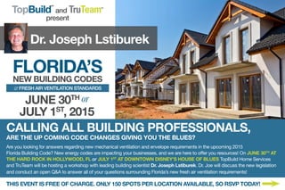 Dr. Joseph Lstiburek
FLORIDA’S
NEW BUILDING CODES
& FRESH AIR VENTILATION STANDARDS
TopBuild
SM
and TruTeamSM
present
CALLING ALL BUILDING PROFESSIONALS,
ARE THE UP COMING CODE CHANGES GIVING YOU THE BLUES?
Are you looking for answers regarding new mechanical ventilation and envelope requirements in the upcoming 2015
Florida Building Code? New energy codes are impacting your businesses, and we are here to offer you resources! On JUNE 30TH
AT
THE HARD ROCK IN HOLLYWOOD, FL or JULY 1ST
AT DOWNTOWN DISNEY’S HOUSE OF BLUES TopBuild Home Services
and TruTeam will be hosting a workshop with leading building scientist Dr. Joseph Lstiburek. Dr. Joe will discuss the new legislation
and conduct an open Q&A to answer all of your questions surrounding Florida’s new fresh air ventilation requirements!
THIS EVENT IS FREE OF CHARGE. ONLY 150 SPOTS PER LOCATION AVAILABLE, SO RSVP TODAY!
JUNE 30TH or
JULY 1ST
, 2015
 