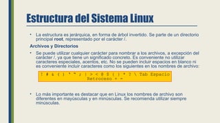 Estructura del Sistema Linux
• La estructura es jerárquica, en forma de árbol invertido. Se parte de un directorio
principal root, representado por el carácter /.
Archivos y Directorios
• Se puede utilizar cualquier carácter para nombrar a los archivos, a excepción del
carácter /, ya que tiene un significado concreto. Es conveniente no utilizar
caracteres especiales, acentos, etc. No se pueden incluir espacios en blanco ni
es conveniente incluir caracteres como los siguientes en los nombres de archivo:
• Lo más importante es destacar que en Linux los nombres de archivo son
diferentes en mayúsculas y en minúsculas. Se recomienda utilizar siempre
minúsculas.
! # & ( ) ‘ “ ; | > < @ $ { } * ?  Tab Espacio
Retroceso + -
 