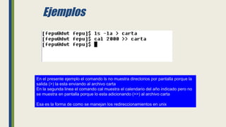Ejemplos
En el presente ejemplo el comando ls no muestra directorios por pantalla porque la
salida (>) la esta enviando al archivo carta
En la segunda linea el comando cal muestra el calendario del año indicado pero no
se muestra en pantalla porque lo esta adicionando (>>) al archivo carta
Esa es la forma de como se manejan los redireccionamientos en unix
 