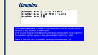 Ejemplos
En el presente ejemplo el comando ls no muestra directorios por pantalla porque la
salida (>) la esta enviando al archivo carta
En la segunda linea el comando cal muestra el calendario del año indicado pero no
se muestra en pantalla porque lo esta adicionando (>>) al archivo carta
Esa es la forma de como se manejan los redireccionamientos en unix
 