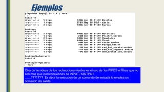 Ejemplos
Otra de las ideas de los redireccionamientos es el uso de los PIPES o filtros que no
son mas que interconexiones de INPUT / OUTPUT
……??????? Es decir la ejecucion de un comando de entrada lo emplea un
comando de salida
 