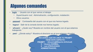 Algunos comandos
• login  Usuario con el que vamos a trabajar.
• SuperUsuario root: Adminsitración, configuración, instalación.
• Otros usuarios.
• passwd Contraseña del usuario con el que nos hemos logado.
• logoutSalir de la consola donde nos hemos logado.
• whoami¿Quién soy? Muestra en nombre del usuario con el que estamos
trabajando
• pwd¿Dónde estoy? Muestra el directorio en el que estamos situados.
RECUERDA QUE EN LINUX TU PROMPT
TIENE ESTE ASPECTO:
PROMPT  [Usuario@Máquina dirActual]
$ Usuario NORMAL
# root (PRIVILEGIOS
ADMINISTRADOR)
 